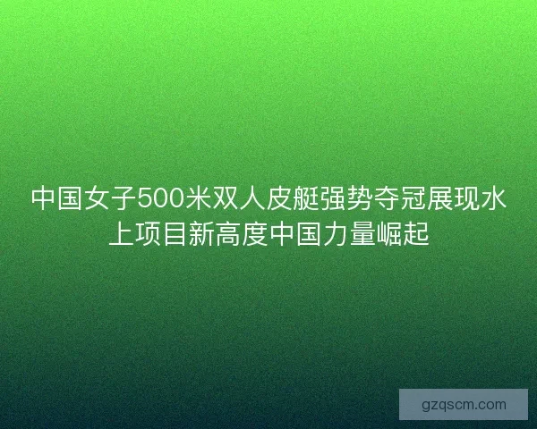 中国女子500米双人皮艇强势夺冠展现水上项目新高度中国力量崛起