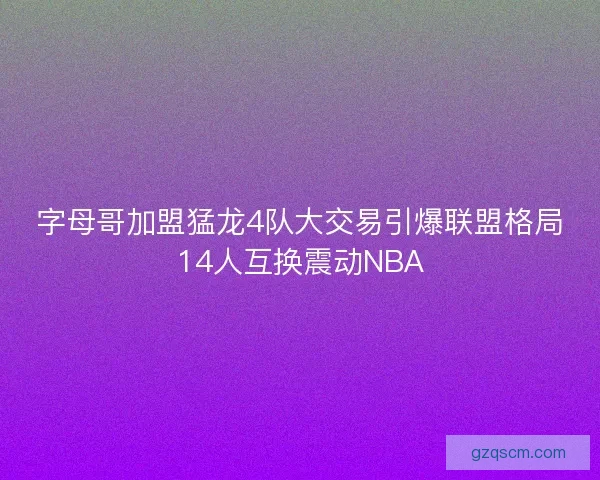 字母哥加盟猛龙4队大交易引爆联盟格局14人互换震动NBA