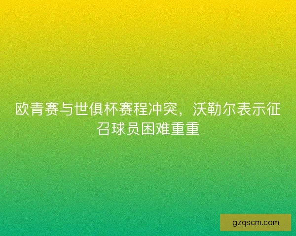 欧青赛与世俱杯赛程冲突，沃勒尔表示征召球员困难重重