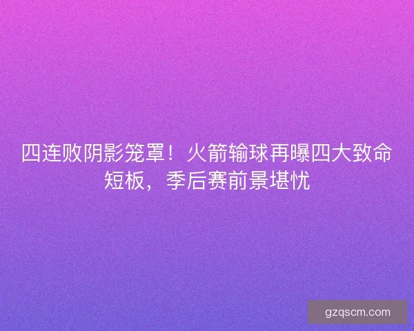 四连败阴影笼罩！火箭输球再曝四大致命短板，季后赛前景堪忧