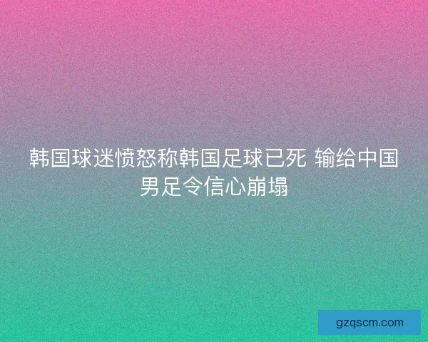 韩国球迷愤怒称韩国足球已死 输给中国男足令信心崩塌