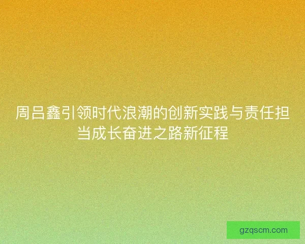 周吕鑫引领时代浪潮的创新实践与责任担当成长奋进之路新征程