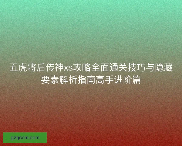 五虎将后传神xs攻略全面通关技巧与隐藏要素解析指南高手进阶篇