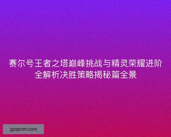 赛尔号王者之塔巅峰挑战与精灵荣耀进阶全解析决胜策略揭秘篇全景