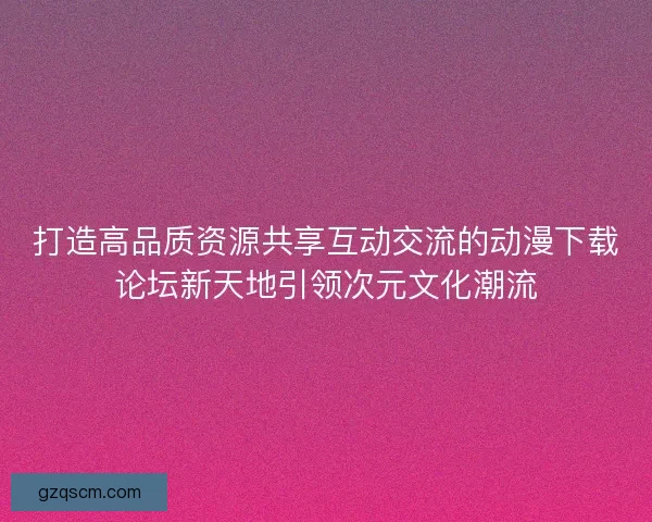 打造高品质资源共享互动交流的动漫下载论坛新天地引领次元文化潮流