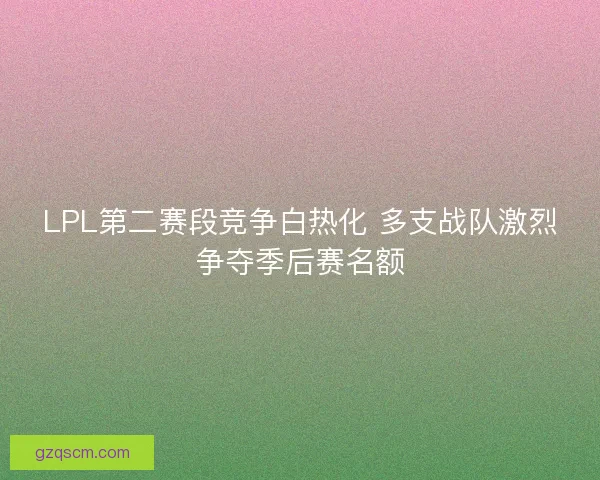 LPL第二赛段竞争白热化 多支战队激烈争夺季后赛名额