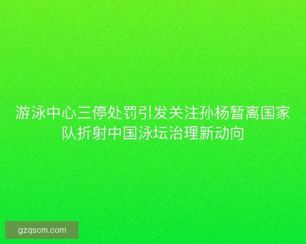 游泳中心三停处罚引发关注孙杨暂离国家队折射中国泳坛治理新动向