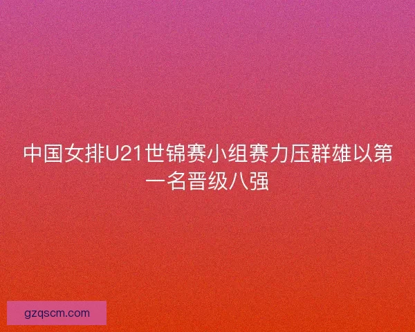 中国女排U21世锦赛小组赛力压群雄以第一名晋级八强