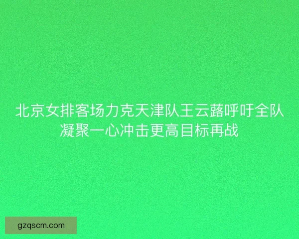 北京女排客场力克天津队王云蕗呼吁全队凝聚一心冲击更高目标再战