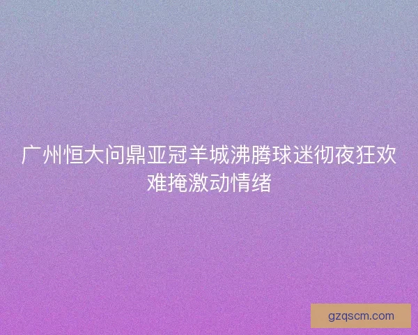 广州恒大问鼎亚冠羊城沸腾球迷彻夜狂欢难掩激动情绪