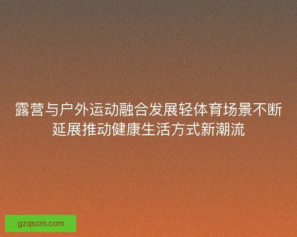 露营与户外运动融合发展轻体育场景不断延展推动健康生活方式新潮流