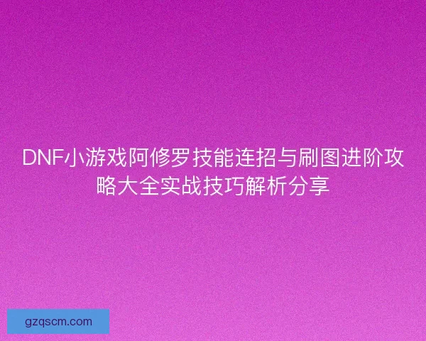 DNF小游戏阿修罗技能连招与刷图进阶攻略大全实战技巧解析分享