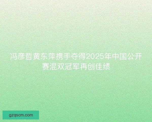 冯彦哲黄东萍携手夺得2025年中国公开赛混双冠军再创佳绩