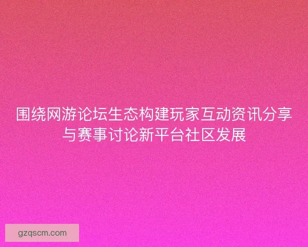 围绕网游论坛生态构建玩家互动资讯分享与赛事讨论新平台社区发展
