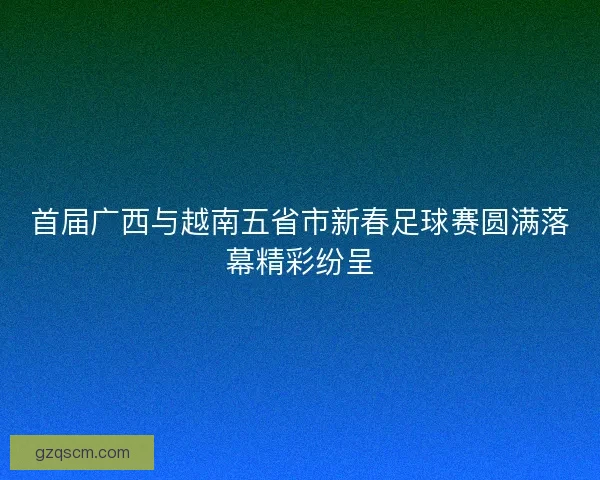 首届广西与越南五省市新春足球赛圆满落幕精彩纷呈