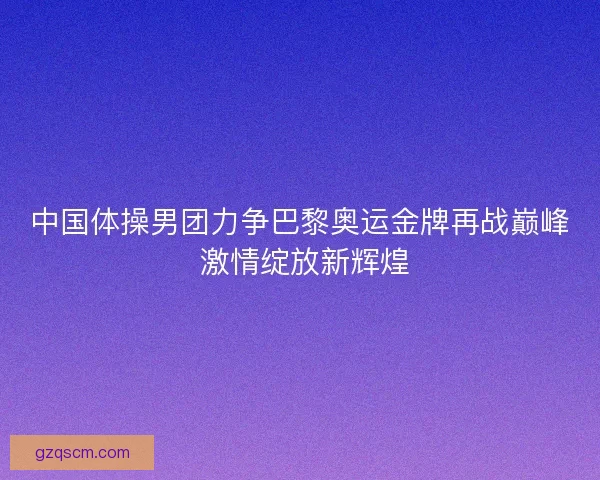 中国体操男团力争巴黎奥运金牌再战巅峰 激情绽放新辉煌