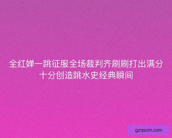 全红婵一跳征服全场裁判齐刷刷打出满分十分创造跳水史经典瞬间