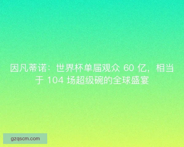 因凡蒂诺：世界杯单届观众 60 亿，相当于 104 场超级碗的全球盛宴