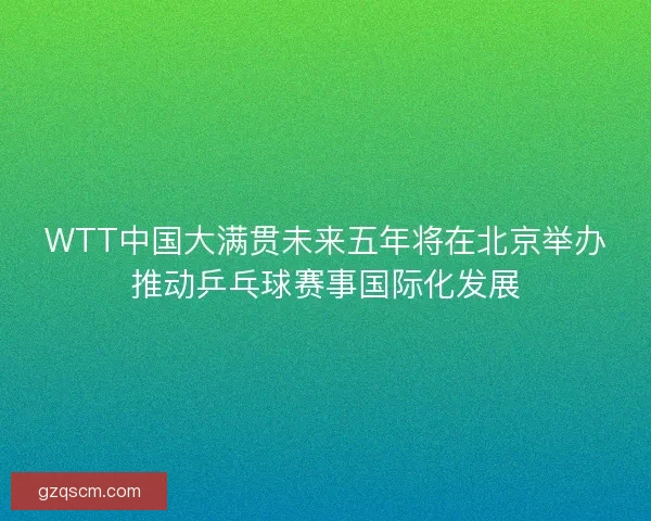 WTT中国大满贯未来五年将在北京举办推动乒乓球赛事国际化发展