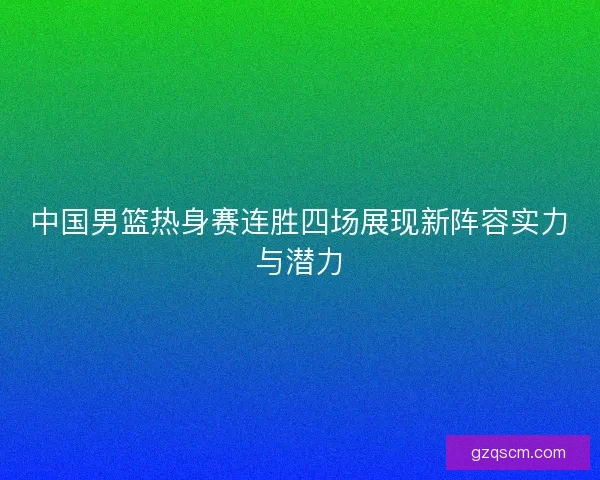 中国男篮热身赛连胜四场展现新阵容实力与潜力