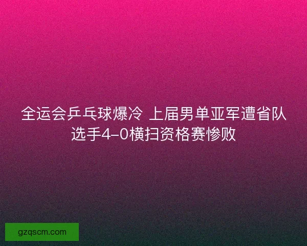 全运会乒乓球爆冷 上届男单亚军遭省队选手4-0横扫资格赛惨败