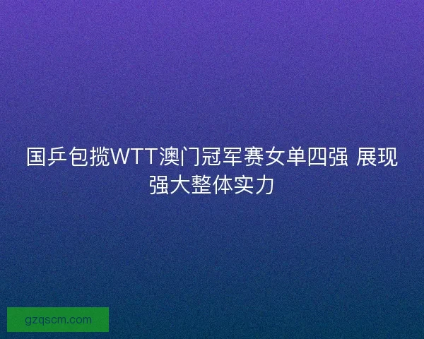 国乒包揽WTT澳门冠军赛女单四强 展现强大整体实力 国乒包揽WTT澳门冠军赛女单四强 展现强大整体实力