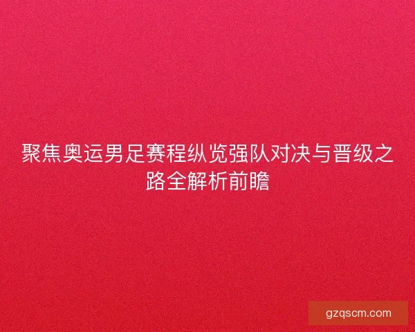 聚焦奥运男足赛程纵览强队对决与晋级之路全解析前瞻