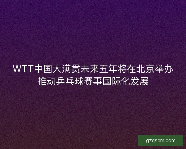 WTT中国大满贯未来五年将在北京举办推动乒乓球赛事国际化发展