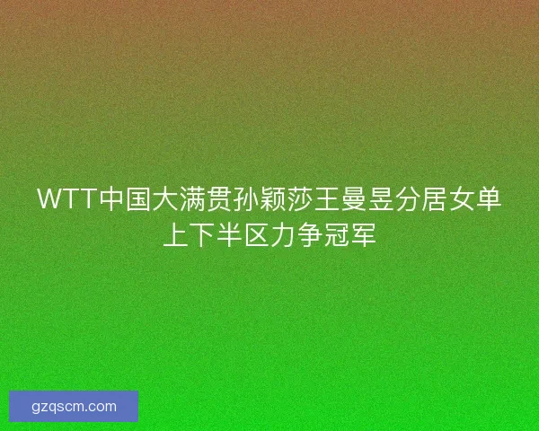 WTT中国大满贯孙颖莎王曼昱分居女单上下半区力争冠军 WTT中国大满贯孙颖莎王曼昱分居女单上下半区力争冠军
