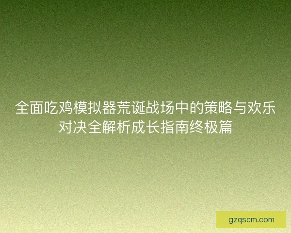 全面吃鸡模拟器荒诞战场中的策略与欢乐对决全解析成长指南终极篇
