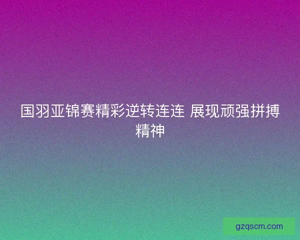国羽亚锦赛精彩逆转连连 展现顽强拼搏精神 国羽亚锦赛精彩逆转连连 展现顽强拼搏精神