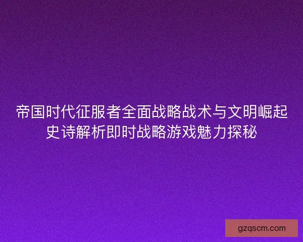 帝国时代征服者全面战略战术与文明崛起史诗解析即时战略游戏魅力探秘 帝国时代征服者全面战略战术与文明崛起史诗解析即时战略游戏魅力探秘
