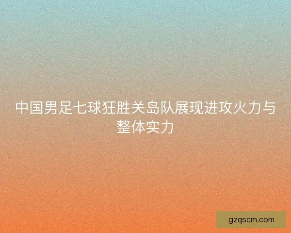 中国男足七球狂胜关岛队展现进攻火力与整体实力